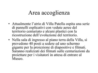 Area accoglienza Attualmente l’atrio di Villa Patella ospita una serie di pannelli esplicativi con vedute aeree del territorio centuriato e alcuni plastici con la ricostruzione dell’evoluzione del territorio.  Nella sala di ingresso al piano terra della Villa, si prevedono 40 posti a sedere ed uno schermo gigante per la proiezione di diapositive e filmati. Saranno realizzati dei filmati sulle centuriazioni da proiettare per i visitatori in attesa di entrare al Museo.  