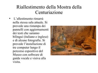 Riallestimento della Mostra della Centuriazione L’allestimento rimarrà nella stessa sala attuale. Si prevede una ristampa dei pannelli con aggiornamenti dei testi che saranno bilingui (italiano e inglese) e di alcune fotografie. Si prevede l’installazione di tre computer lungo il percorso espositivo del Museo con software di guida vocale e visiva alla visita. 