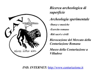Ricerca archeologica di superficie Archeologia sperimentale Danze e musiche Esercito romano Riti sacri e civili Rievocazione del Mercato della Centuriazione Romana Museo della Centuriazione a Villadose IND. INTERNET:  http://www.centuriazione.it 