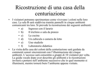 Ricostruzione di una casa della centuriazione I visitatori potranno sperimentare come vivevano i coloni nelle loro case. La sala B sarà suddivisa tramite pannelli in cinque ambienti comunicanti tra loro. Si prevede la ricostruzione dei seguenti ambienti: a) Ingresso con il larario b) Il triclinio o sala da pranzo c) La cucina d) Un cubicula o camera da letto e) Uno studiolo f) Laboratorio didattico La visita della casa dei coloni della centuriazione sarà guidata da commenti sonori sincronizzati con l’illuminazione dei cinque ambienti. L’accesso sarà consentito a gruppi di 10 visitatori per volta. La guida vocale dopo aver descritto gli ambienti e le ricostruzioni inviterà a portarsi nell’ambiente successivo che in quel momento si illuminerà, mentre tornerà buio l’ambiente appena visitato. 
