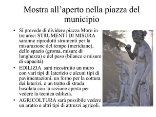Mostra all’aperto nella piazza del municipio Si prevede di dividere piazza Moro in tre aree: STRUMENTI DI MISURA saranno riprodotti strumenti per la misurazione del tempo (meridiane), dello spazio (groma, misure di lunghezza) e del peso (bilance e misure di capacità) EDILIZIA  sarà ricostruito un muro con vari tipi di laterizio e alcuni tipi di pavimentazioni, un forno per la cottura dei laterizi, e un tratto di strada basolata con la sezione aperta per vedere la tecnica edilizia.  AGRICOLTURA sarà possibile vedere un aratro e altri tipi di attrezzi agricoli. 
