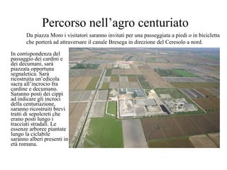 Percorso nell’agro centuriato In corrispondenza del passaggio dei cardini e dei decumani, sarà piazzata opportuna segnaletica. Sarà ricostruita un’edicola sacra all’incrocio fra cardine e decumano. Saranno posti dei cippi ad indicare gli incroci della centuriazione, saranno ricostruiti brevi tratti di sepolcreti che erano posti lungo i tracciati stradali. Le essenze arboree piantate lungo la ciclabile  saranno alberi presenti in età romana.  Da piazza Moro i visitatori saranno invitati per una passeggiata a piedi o in bicicletta  che porterà ad attraversare il canale Bresega in direzione del Ceresolo a nord. 