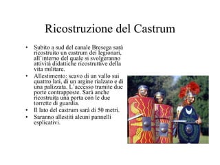 Ricostruzione del Castrum Subito a sud del canale Bresega sarà ricostruito un castrum dei legionari, all’interno del quale si svolgeranno attività didattiche ricostruttive della vita militare. Allestimento: scavo di un vallo sui quattro lati, di un argine rialzato e di una palizzata. L’accesso tramite due porte contrapposte. Sarà anche ricostruita una porta con le due torrette di guardia. Il lato del castrum sarà di 50 metri. Saranno allestiti alcuni pannelli esplicativi. 
