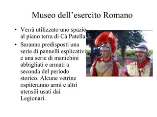 Museo dell’esercito Romano Verrà utilizzato uno spazio al piano terra di Cà Patella.  Saranno predisposti una serie di pannelli esplicativi e una serie di manichini abbigliati e armati a seconda del periodo storico. Alcune vetrine ospiteranno armi e altri utensili usati dai Legionari. 