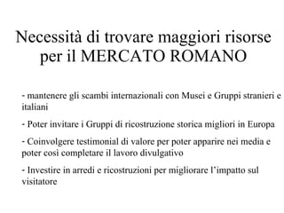 Necessità di trovare maggiori risorse per il MERCATO ROMANO mantenere gli scambi internazionali con Musei e Gruppi stranieri e italiani  Poter invitare i Gruppi di ricostruzione storica migliori in Europa Coinvolgere testimonial di valore per poter apparire nei media e poter così completare il lavoro divulgativo Investire in arredi e ricostruzioni per migliorare l’impatto sul visitatore 