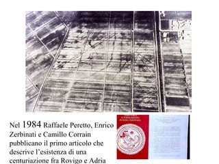 Nel  1984  Raffaele Peretto, Enrico Zerbinati e Camillo Corrain pubblicano il primo articolo che descrive l’esistenza di una centuriazione fra Rovigo e Adria 