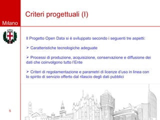 Criteri progettuali (I)
Milano

         Il Progetto Open Data si è sviluppato secondo i seguenti tre aspetti:

          Caratteristiche tecnologiche adeguate

          Processi di produzione, acquisizione, conservazione e diffusione dei
         dati che coinvolgono tutto l’Ente

          Criteri di regolamentazione e parametri di licenze d’uso in linea con
         lo spirito di servizio offerto dal rilascio degli dati pubblici




  5
 