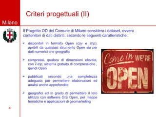 Criteri progettuali (II)
Milano
         Il Progetto OD del Comune di Milano considera i dataset, ovvero
         contenitori di dati distinti, secondo le seguenti caratteristiche:
          disponibili in formato Open (csv e shp),
           apribili da qualsiasi strumento Open sia per
           dati numerici che geografici

          compressi, qualora di dimensioni elevate,
           con 7-zip, sistema gratuito di compressione ,
           quindi Open

          pubblicati   secondo     una completezza
           adeguata per permettere elaborazioni ed
           analisi anche approfondite

          geografici ed in grado di permettere il loro
           utilizzo con software GIS Open, per mappe
           tematiche e applicazioni di geomarketing
  6
 