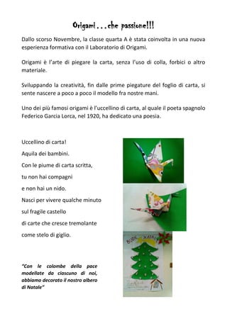 Origami…che passione!!!
Dallo scorso Novembre, la classe quarta A è stata coinvolta in una nuova
esperienza formativa con il Laboratorio di Origami.
Origami è l’arte di piegare la carta, senza l’uso di colla, forbici o altro
materiale.
Sviluppando la creatività, fin dalle prime piegature del foglio di carta, si
sente nascere a poco a poco il modello fra nostre mani.
Uno dei più famosi origami è l’uccellino di carta, al quale il poeta spagnolo
Federico Garcia Lorca, nel 1920, ha dedicato una poesia.
Uccellino di carta!
Aquila dei bambini.
Con le piume di carta scritta,
tu non hai compagni
e non hai un nido.
Nasci per vivere qualche minuto
sul fragile castello
di carte che cresce tremolante
come stelo di giglio.
“Con le colombe della pace
modellate da ciascuno di noi,
abbiamo decorato il nostro albero
di Natale”
 