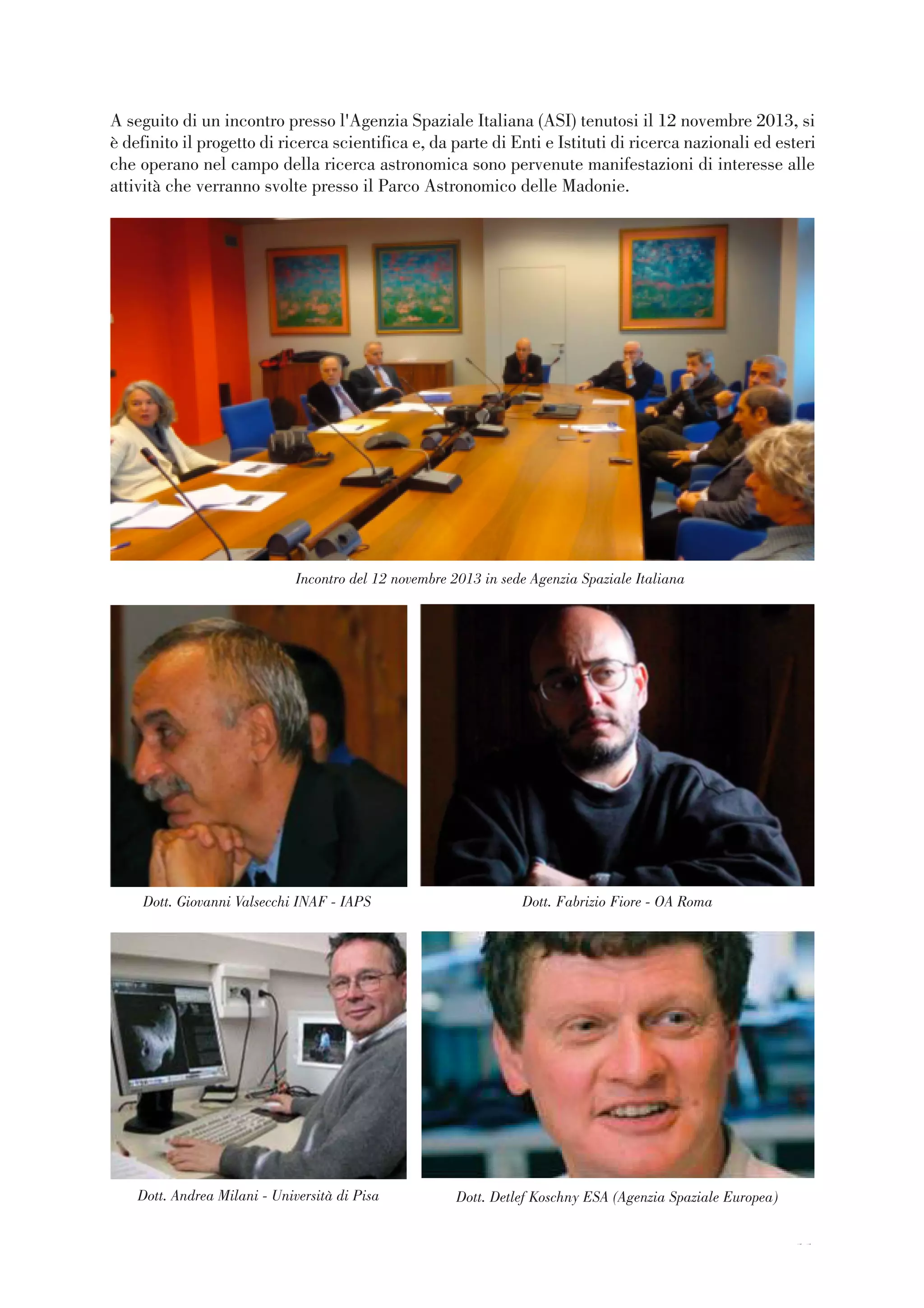 11
Incontro del 12 novembre 2013 in sede Agenzia Spaziale Italiana
Dott. Giovanni Valsecchi INAF - IAPS Dott. Fabrizio Fiore - OA Roma
Dott. Andrea Milani - Università di Pisa
A seguito di un incontro presso l'Agenzia Spaziale Italiana (ASI) tenutosi il 12 novembre 2013, si
è definito il progetto di ricerca scientifica e, da parte di Enti e Istituti di ricerca nazionali ed esteri
che operano nel campo della ricerca astronomica sono pervenute manifestazioni di interesse alle
attività che verranno svolte presso il Parco Astronomico delle Madonie.
Dott. Detlef Koschny ESA (Agenzia Spaziale Europea)
11
 