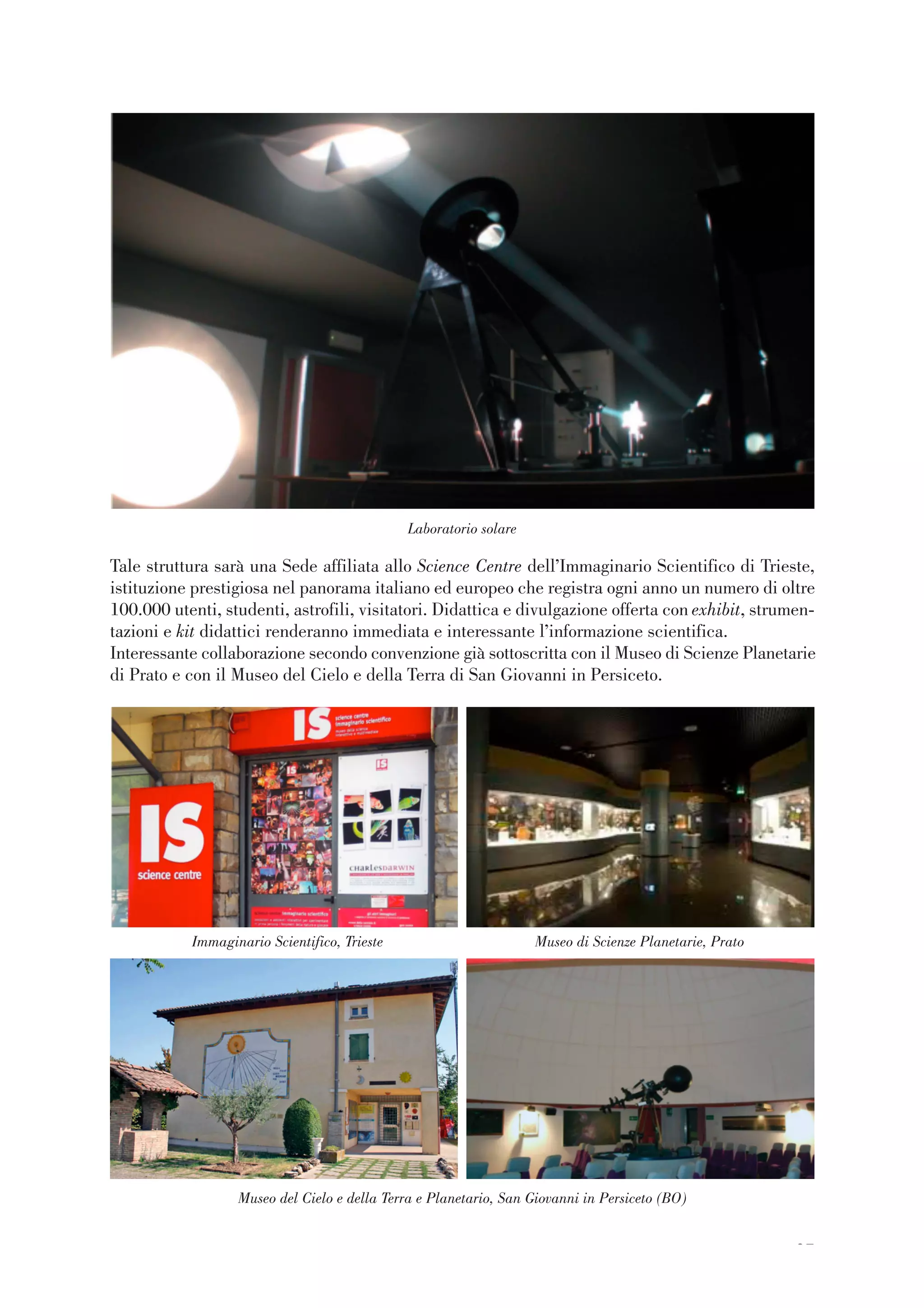 27
Tale struttura sarà una Sede affiliata allo Science Centre dell’Immaginario Scientifico di Trieste,
istituzione prestigiosa nel panorama italiano ed europeo che registra ogni anno un numero di oltre
100.000 utenti, studenti, astrofili, visitatori. Didattica e divulgazione offerta con exhibit, strumen-
tazioni e kit didattici renderanno immediata e interessante l’informazione scientifica.
Interessante collaborazione secondo convenzione già sottoscritta con il Museo di Scienze Planetarie
di Prato e con il Museo del Cielo e della Terra di San Giovanni in Persiceto.
Laboratorio solare
Immaginario Scientifico, Trieste Museo di Scienze Planetarie, Prato
Museo del Cielo e della Terra e Planetario, San Giovanni in Persiceto (BO)
 