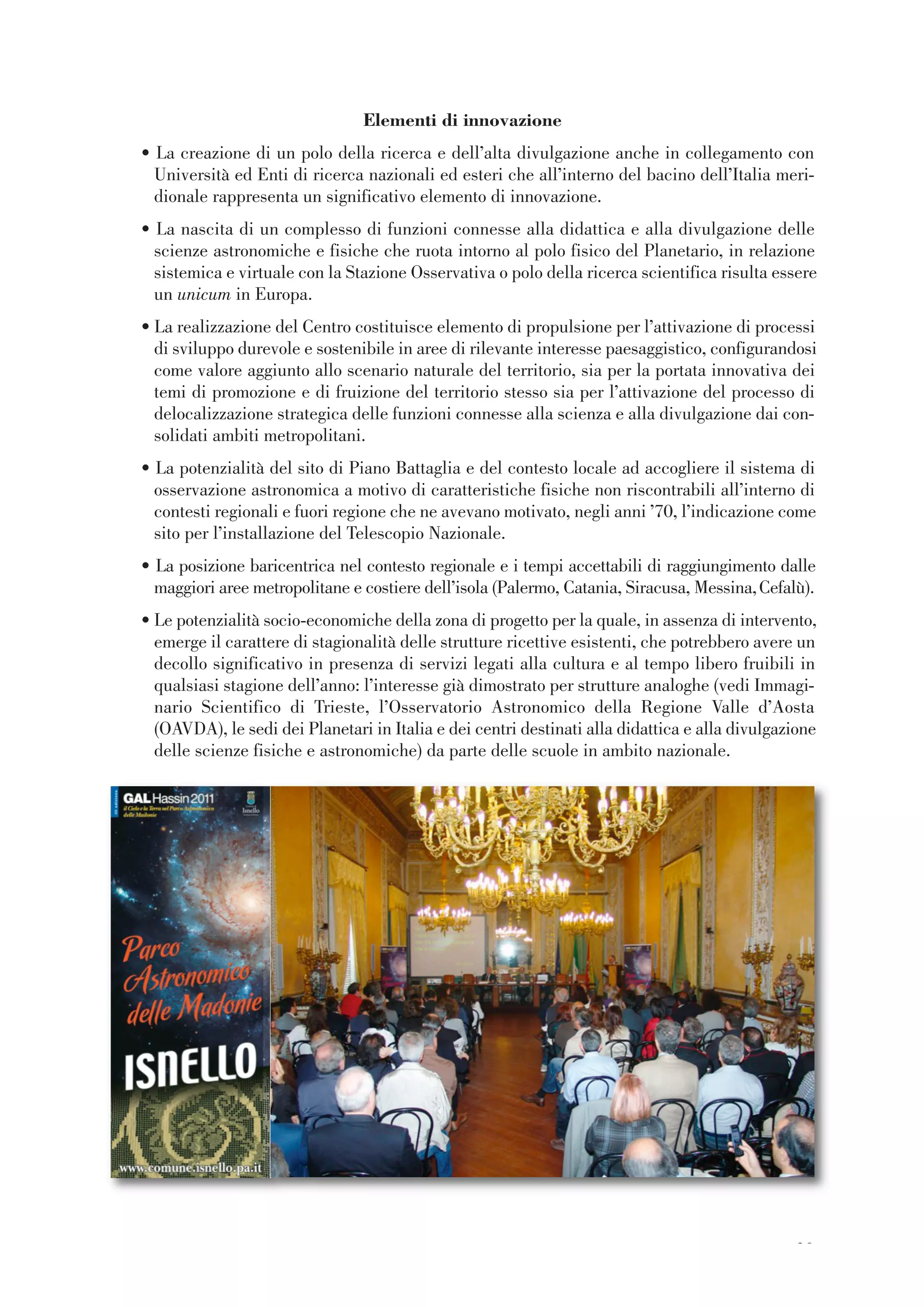 29
Elementi di innovazione
• La creazione di un polo della ricerca e dell’alta divulgazione anche in collegamento con
Università ed Enti di ricerca nazionali ed esteri che all’interno del bacino dell’Italia meri-
dionale rappresenta un significativo elemento di innovazione.
• La nascita di un complesso di funzioni connesse alla didattica e alla divulgazione delle
scienze astronomiche e fisiche che ruota intorno al polo fisico del Planetario, in relazione
sistemica e virtuale con la Stazione Osservativa o polo della ricerca scientifica risulta essere
un unicum in Europa.
• La realizzazione del Centro costituisce elemento di propulsione per l’attivazione di processi
di sviluppo durevole e sostenibile in aree di rilevante interesse paesaggistico, configurandosi
come valore aggiunto allo scenario naturale del territorio, sia per la portata innovativa dei
temi di promozione e di fruizione del territorio stesso sia per l’attivazione del processo di
delocalizzazione strategica delle funzioni connesse alla scienza e alla divulgazione dai con-
solidati ambiti metropolitani.
• La potenzialità del sito di Piano Battaglia e del contesto locale ad accogliere il sistema di
osservazione astronomica a motivo di caratteristiche fisiche non riscontrabili all’interno di
contesti regionali e fuori regione che ne avevano motivato, negli anni ’70, l’indicazione come
sito per l’installazione del Telescopio Nazionale.
• La posizione baricentrica nel contesto regionale e i tempi accettabili di raggiungimento dalle
maggiori aree metropolitane e costiere dell’isola (Palermo, Catania, Siracusa, Messina,Cefalù).
• Le potenzialità socio-economiche della zona di progetto per la quale, in assenza di intervento,
emerge il carattere di stagionalità delle strutture ricettive esistenti, che potrebbero avere un
decollo significativo in presenza di servizi legati alla cultura e al tempo libero fruibili in
qualsiasi stagione dell’anno: l’interesse già dimostrato per strutture analoghe (vedi Immagi-
nario Scientifico di Trieste, l’Osservatorio Astronomico della Regione Valle d’Aosta
(OAVDA), le sedi dei Planetari in Italia e dei centri destinati alla didattica e alla divulgazione
delle scienze fisiche e astronomiche) da parte delle scuole in ambito nazionale.
 
