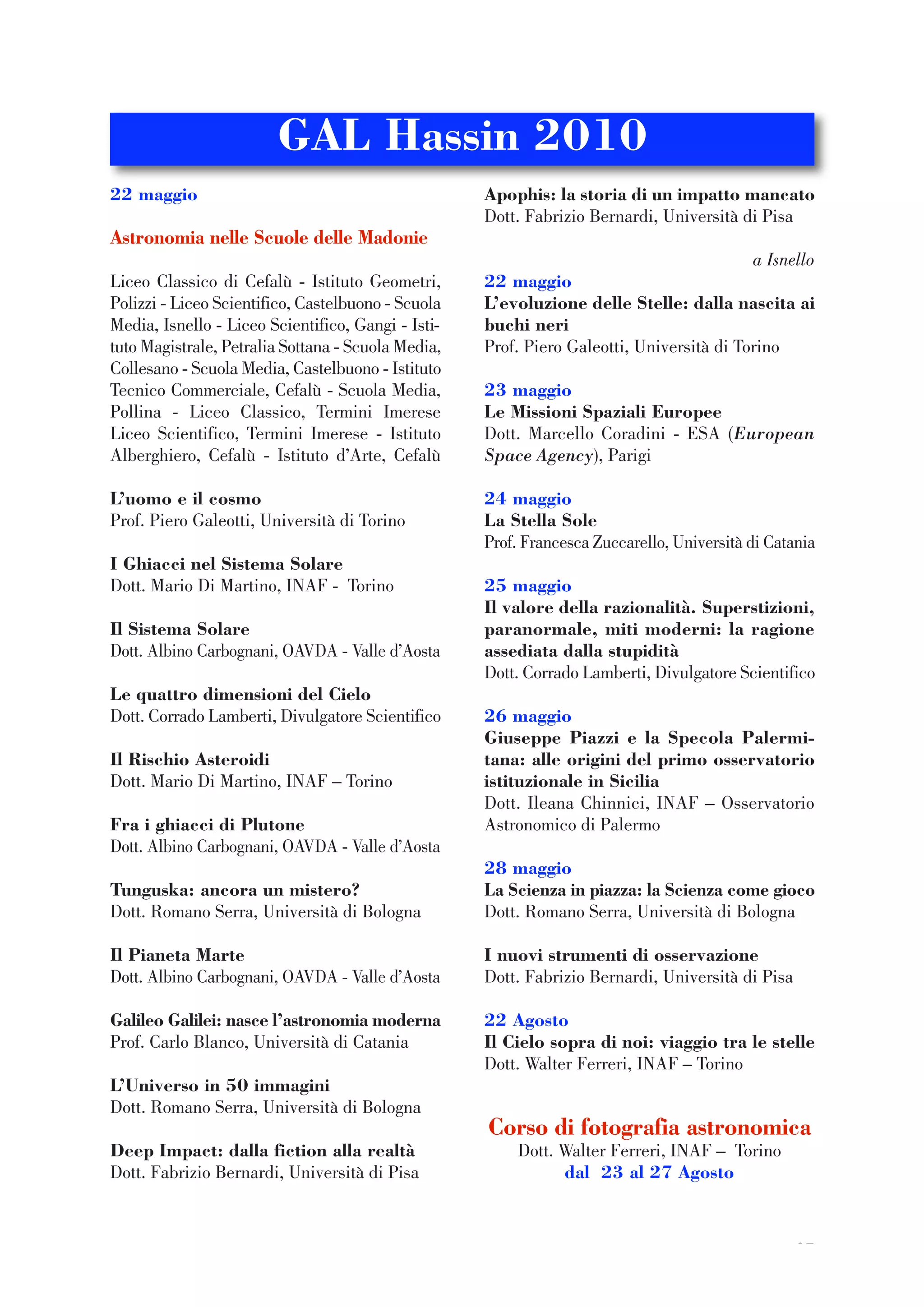 37
22 maggio
Astronomia nelle Scuole delle Madonie
Liceo Classico di Cefalù - Istituto Geometri,
Polizzi - Liceo Scientifico, Castelbuono - Scuola
Media, Isnello - Liceo Scientifico, Gangi - Isti-
tuto Magistrale, Petralia Sottana - Scuola Media,
Collesano - Scuola Media, Castelbuono - Istituto
Tecnico Commerciale, Cefalù - Scuola Media,
Pollina - Liceo Classico, Termini Imerese
Liceo Scientifico, Termini Imerese - Istituto
Alberghiero, Cefalù - Istituto d’Arte, Cefalù
L’uomo e il cosmo
Prof. Piero Galeotti, Università di Torino
I Ghiacci nel Sistema Solare
Dott. Mario Di Martino, INAF - Torino
Il Sistema Solare
Dott. Albino Carbognani, OAVDA - Valle d’Aosta
Le quattro dimensioni del Cielo
Dott. Corrado Lamberti, Divulgatore Scientifico
Il Rischio Asteroidi
Dott. Mario Di Martino, INAF – Torino
Fra i ghiacci di Plutone
Dott. Albino Carbognani, OAVDA - Valle d’Aosta
Tunguska: ancora un mistero?
Dott. Romano Serra, Università di Bologna
Il Pianeta Marte
Dott. Albino Carbognani, OAVDA - Valle d’Aosta
Galileo Galilei: nasce l’astronomia moderna
Prof. Carlo Blanco, Università di Catania
L’Universo in 50 immagini
Dott. Romano Serra, Università di Bologna
Deep Impact: dalla fiction alla realtà
Dott. Fabrizio Bernardi, Università di Pisa
Apophis: la storia di un impatto mancato
Dott. Fabrizio Bernardi, Università di Pisa
a Isnello
22 maggio
L’evoluzione delle Stelle: dalla nascita ai
buchi neri
Prof. Piero Galeotti, Università di Torino
23 maggio
Le Missioni Spaziali Europee
Dott. Marcello Coradini - ESA (European
Space Agency), Parigi
24 maggio
La Stella Sole
Prof. Francesca Zuccarello, Università di Catania
25 maggio
Il valore della razionalità. Superstizioni,
paranormale, miti moderni: la ragione
assediata dalla stupidità
Dott. Corrado Lamberti, Divulgatore Scientifico
26 maggio
Giuseppe Piazzi e la Specola Palermi-
tana: alle origini del primo osservatorio
istituzionale in Sicilia
Dott. Ileana Chinnici, INAF – Osservatorio
Astronomico di Palermo
28 maggio
La Scienza in piazza: la Scienza come gioco
Dott. Romano Serra, Università di Bologna
I nuovi strumenti di osservazione
Dott. Fabrizio Bernardi, Università di Pisa
22 Agosto
Il Cielo sopra di noi: viaggio tra le stelle
Dott. Walter Ferreri, INAF – Torino
Corso di fotografia astronomica
Dott. Walter Ferreri, INAF – Torino
dal 23 al 27 Agosto
GAL Hassin 2010
 