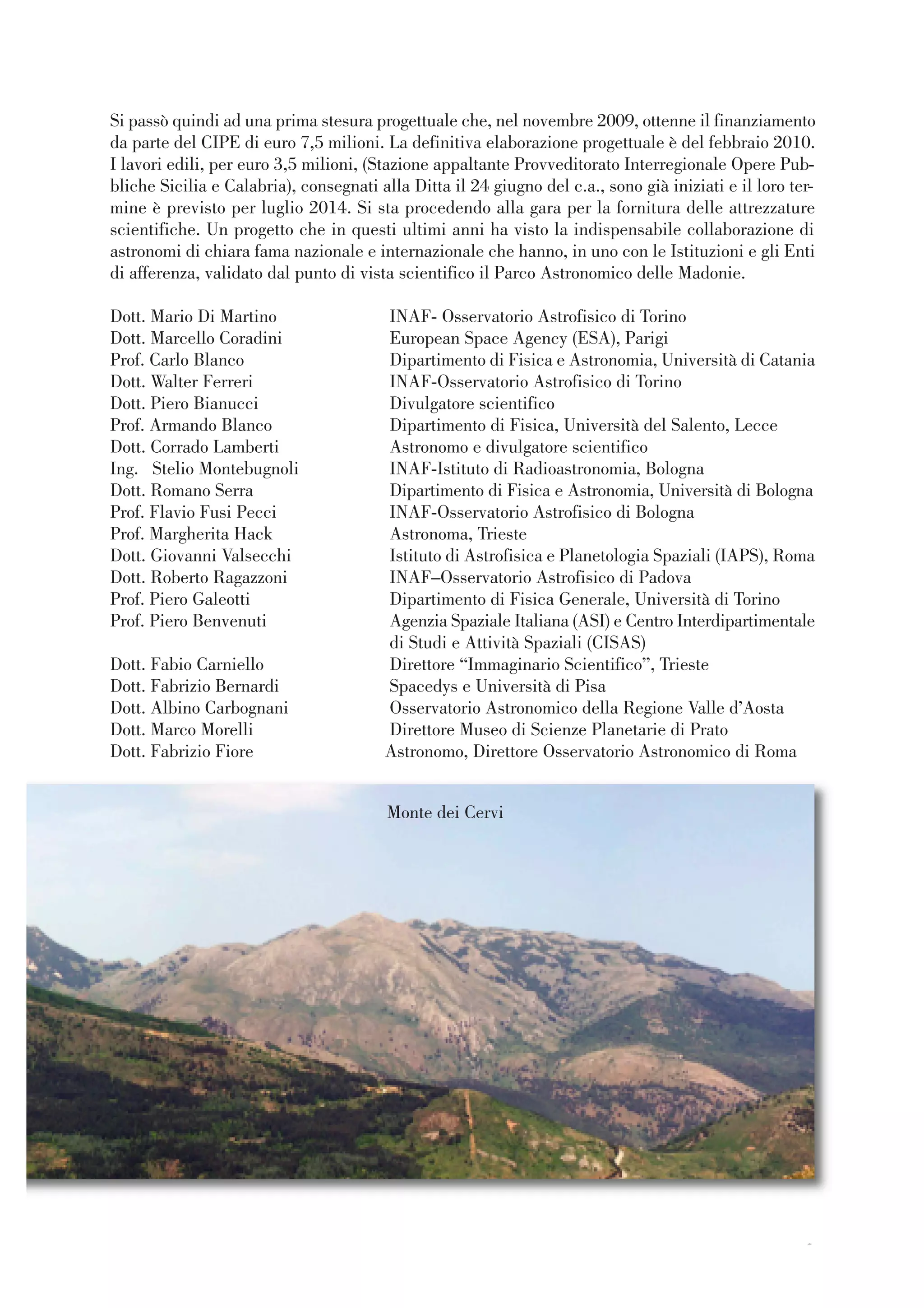 33
Si passò quindi ad una prima stesura progettuale che, nel novembre 2009, ottenne il finanziamento
da parte del CIPE di euro 7,5 milioni. La definitiva elaborazione progettuale è del febbraio 2010.
I lavori edili, per euro 3,5 milioni, (Stazione appaltante Provveditorato Interregionale Opere Pub-
bliche Sicilia e Calabria), consegnati alla Ditta il 24 giugno del c.a., sono già iniziati e il loro ter-
mine è previsto per luglio 2014. Si sta procedendo alla gara per la fornitura delle attrezzature
scientifiche. Un progetto che in questi ultimi anni ha visto la indispensabile collaborazione di
astronomi di chiara fama nazionale e internazionale che hanno, in uno con le Istituzioni e gli Enti
di afferenza, validato dal punto di vista scientifico il Parco Astronomico delle Madonie.
Dott. Mario Di Martino INAF- Osservatorio Astrofisico di Torino
Dott. Marcello Coradini European Space Agency (ESA), Parigi
Prof. Carlo Blanco Dipartimento di Fisica e Astronomia, Università di Catania
Dott. Walter Ferreri INAF-Osservatorio Astrofisico di Torino
Dott. Piero Bianucci Divulgatore scientifico
Prof. Armando Blanco Dipartimento di Fisica, Università del Salento, Lecce
Dott. Corrado Lamberti Astronomo e divulgatore scientifico
Ing. Stelio Montebugnoli INAF-Istituto di Radioastronomia, Bologna
Dott. Romano Serra Dipartimento di Fisica e Astronomia, Università di Bologna
Prof. Flavio Fusi Pecci INAF-Osservatorio Astrofisico di Bologna
Prof. Margherita Hack Astronoma, Trieste
Dott. Giovanni Valsecchi Istituto di Astrofisica e Planetologia Spaziali (IAPS), Roma
Dott. Roberto Ragazzoni INAF–Osservatorio Astrofisico di Padova
Prof. Piero Galeotti Dipartimento di Fisica Generale, Università di Torino
Prof. Piero Benvenuti Agenzia Spaziale Italiana (ASI) e Centro Interdipartimentale
di Studi e Attività Spaziali (CISAS)
Dott. Fabio Carniello Direttore “Immaginario Scientifico”, Trieste
Dott. Fabrizio Bernardi Spacedys e Università di Pisa
Dott. Albino Carbognani Osservatorio Astronomico della Regione Valle d’Aosta
Dott. Marco Morelli Direttore Museo di Scienze Planetarie di Prato
Dott. Fabrizio Fiore Astronomo, Direttore Osservatorio Astronomico di Roma
Monte dei Cervi
 