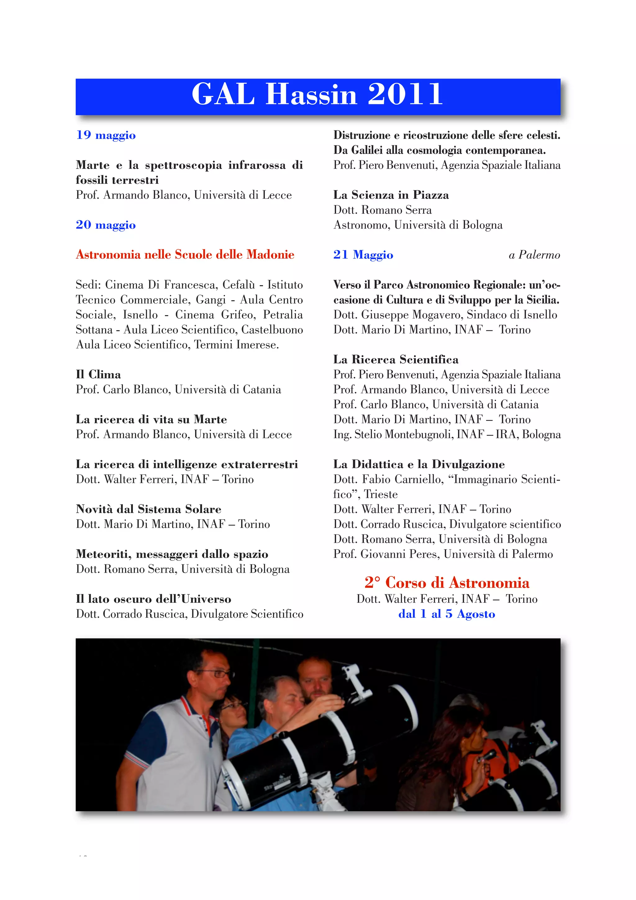 40
19 maggio
Marte e la spettroscopia infrarossa di
fossili terrestri
Prof. Armando Blanco, Università di Lecce
20 maggio
Astronomia nelle Scuole delle Madonie
Sedi: Cinema Di Francesca, Cefalù - Istituto
Tecnico Commerciale, Gangi - Aula Centro
Sociale, Isnello - Cinema Grifeo, Petralia
Sottana - Aula Liceo Scientifico, Castelbuono
Aula Liceo Scientifico, Termini Imerese.
Il Clima
Prof. Carlo Blanco, Università di Catania
La ricerca di vita su Marte
Prof. Armando Blanco, Università di Lecce
La ricerca di intelligenze extraterrestri
Dott. Walter Ferreri, INAF – Torino
Novità dal Sistema Solare
Dott. Mario Di Martino, INAF – Torino
Meteoriti, messaggeri dallo spazio
Dott. Romano Serra, Università di Bologna
Il lato oscuro dell’Universo
Dott. Corrado Ruscica, Divulgatore Scientifico
Distruzione e ricostruzione delle sfere celesti.
Da Galilei alla cosmologia contemporanea.
Prof. Piero Benvenuti, Agenzia Spaziale Italiana
La Scienza in Piazza
Dott. Romano Serra
Astronomo, Università di Bologna
21 Maggio a Palermo
Verso il Parco Astronomico Regionale: un’oc-
casione di Cultura e di Sviluppo per la Sicilia.
Dott. Giuseppe Mogavero, Sindaco di Isnello
Dott. Mario Di Martino, INAF – Torino
La Ricerca Scientifica
Prof. Piero Benvenuti, Agenzia Spaziale Italiana
Prof. Armando Blanco, Università di Lecce
Prof. Carlo Blanco, Università di Catania
Dott. Mario Di Martino, INAF – Torino
Ing. Stelio Montebugnoli, INAF – IRA, Bologna
La Didattica e la Divulgazione
Dott. Fabio Carniello, “Immaginario Scienti-
fico”, Trieste
Dott. Walter Ferreri, INAF – Torino
Dott. Corrado Ruscica, Divulgatore scientifico
Dott. Romano Serra, Università di Bologna
Prof. Giovanni Peres, Università di Palermo
2° Corso di Astronomia
Dott. Walter Ferreri, INAF – Torino
dal 1 al 5 Agosto
GAL Hassin 2011
 