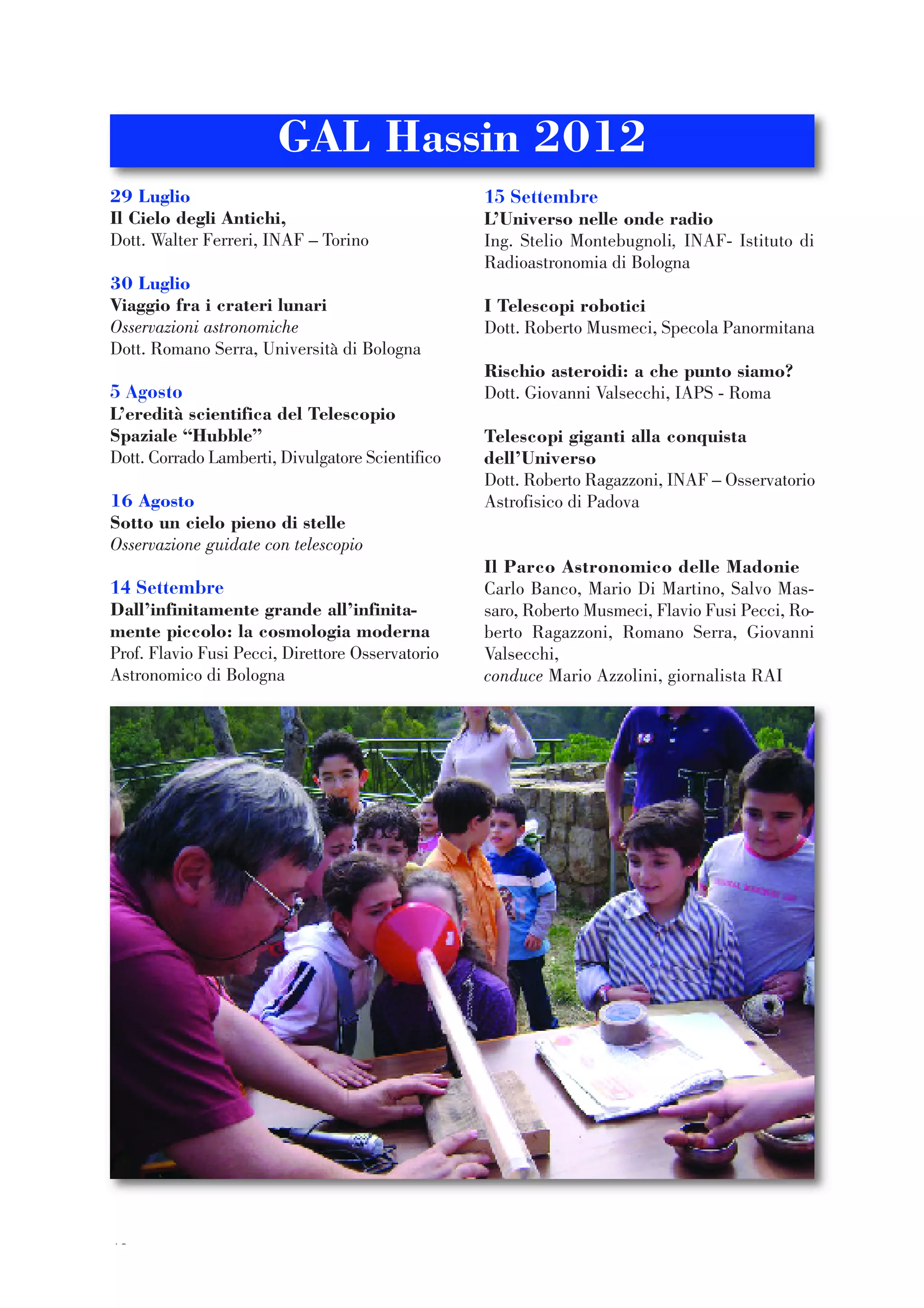 42
29 Luglio
Il Cielo degli Antichi,
Dott. Walter Ferreri, INAF – Torino
30 Luglio
Viaggio fra i crateri lunari
Osservazioni astronomiche
Dott. Romano Serra, Università di Bologna
5 Agosto
L’eredità scientifica del Telescopio
Spaziale “Hubble”
Dott. Corrado Lamberti, Divulgatore Scientifico
16 Agosto
Sotto un cielo pieno di stelle
Osservazione guidate con telescopio
14 Settembre
Dall’infinitamente grande all’infinita-
mente piccolo: la cosmologia moderna
Prof. Flavio Fusi Pecci, Direttore Osservatorio
Astronomico di Bologna
15 Settembre
L’Universo nelle onde radio
Ing. Stelio Montebugnoli, INAF- Istituto di
Radioastronomia di Bologna
I Telescopi robotici
Dott. Roberto Musmeci, Specola Panormitana
Rischio asteroidi: a che punto siamo?
Dott. Giovanni Valsecchi, IAPS - Roma
Telescopi giganti alla conquista
dell’Universo
Dott. Roberto Ragazzoni, INAF – Osservatorio
Astrofisico di Padova
Il Parco Astronomico delle Madonie
Carlo Banco, Mario Di Martino, Salvo Mas-
saro, Roberto Musmeci, Flavio Fusi Pecci, Ro-
berto Ragazzoni, Romano Serra, Giovanni
Valsecchi,
conduce Mario Azzolini, giornalista RAI
GAL Hassin 2012
 