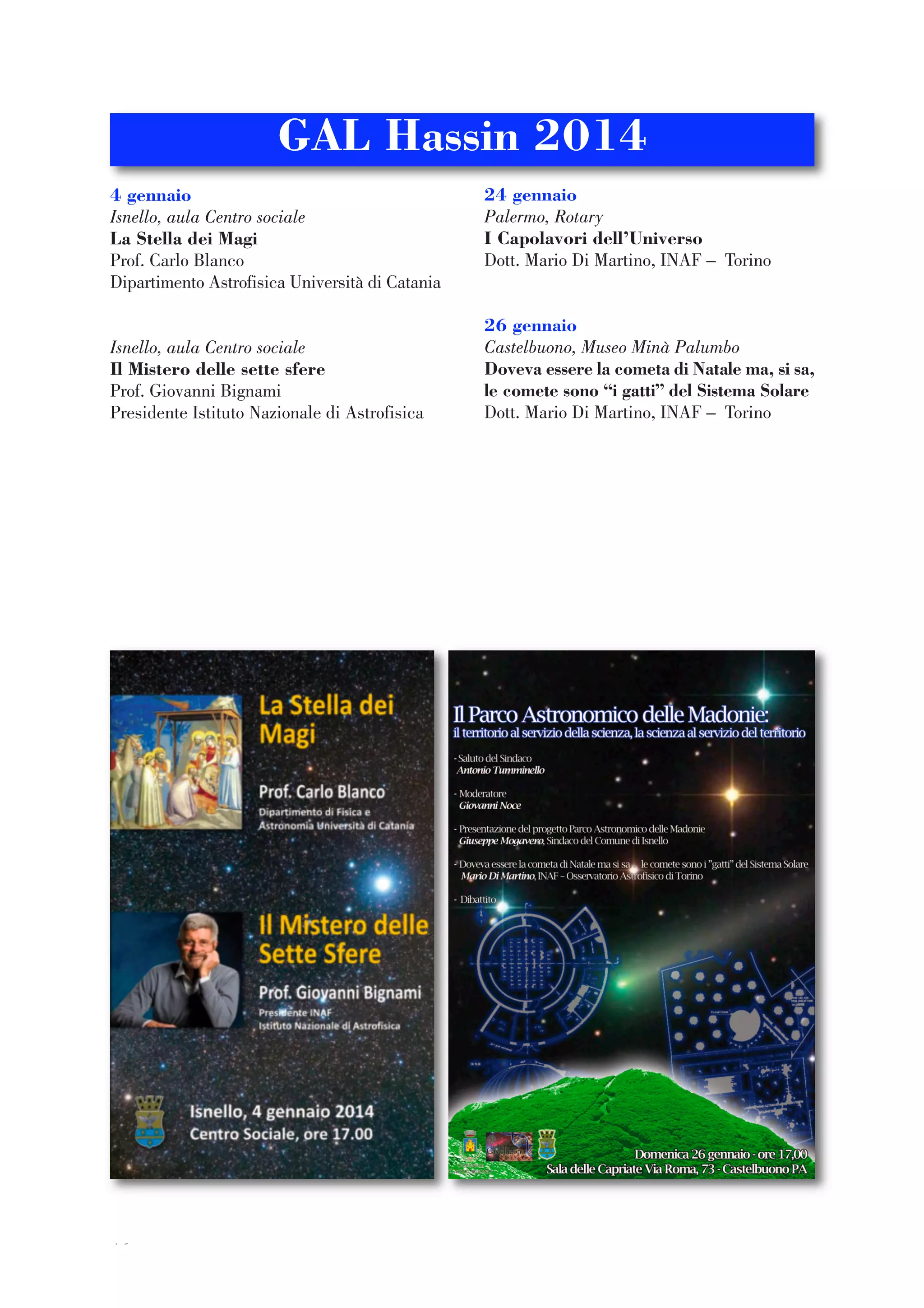 46
4 gennaio
Isnello, aula Centro sociale
La Stella dei Magi
Prof. Carlo Blanco
Dipartimento Astrofisica Università di Catania
Isnello, aula Centro sociale
Il Mistero delle sette sfere
Prof. Giovanni Bignami
Presidente Istituto Nazionale di Astrofisica
24 gennaio
Palermo, Rotary
I Capolavori dell’Universo
Dott. Mario Di Martino, INAF – Torino
26 gennaio
Castelbuono, Museo Minà Palumbo
Doveva essere la cometa di Natale ma, si sa,
le comete sono “i gatti” del Sistema Solare
Dott. Mario Di Martino, INAF – Torino
GAL Hassin 2014
 