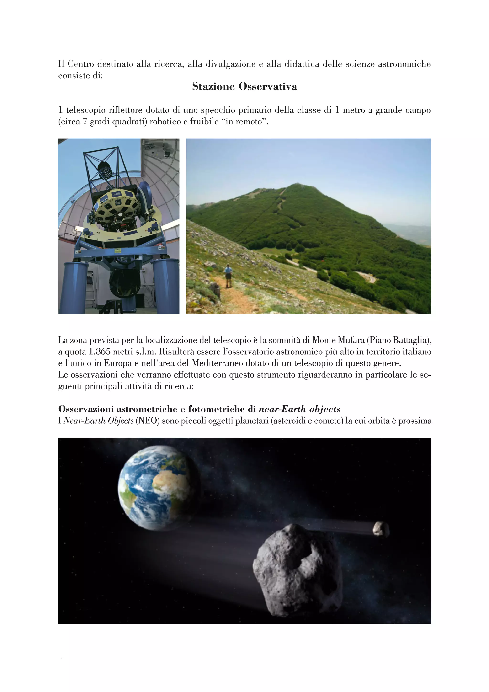 44
Il Centro destinato alla ricerca, alla divulgazione e alla didattica delle scienze astronomiche
consiste di:
Stazione Osservativa
1 telescopio riflettore dotato di uno specchio primario della classe di 1 metro a grande campo
(circa 7 gradi quadrati) robotico e fruibile “in remoto”.
La zona prevista per la localizzazione del telescopio è la sommità di Monte Mufara (Piano Battaglia),
a quota 1.865 metri s.l.m. Risulterà essere l’osservatorio astronomico più alto in territorio italiano
e l'unico in Europa e nell'area del Mediterraneo dotato di un telescopio di questo genere.
Le osservazioni che verranno effettuate con questo strumento riguarderanno in particolare le se-
guenti principali attività di ricerca:
Osservazioni astrometriche e fotometriche di near-Earth objects
I Near-Earth Objects (NEO) sono piccoli oggetti planetari (asteroidi e comete) la cui orbita è prossima
 