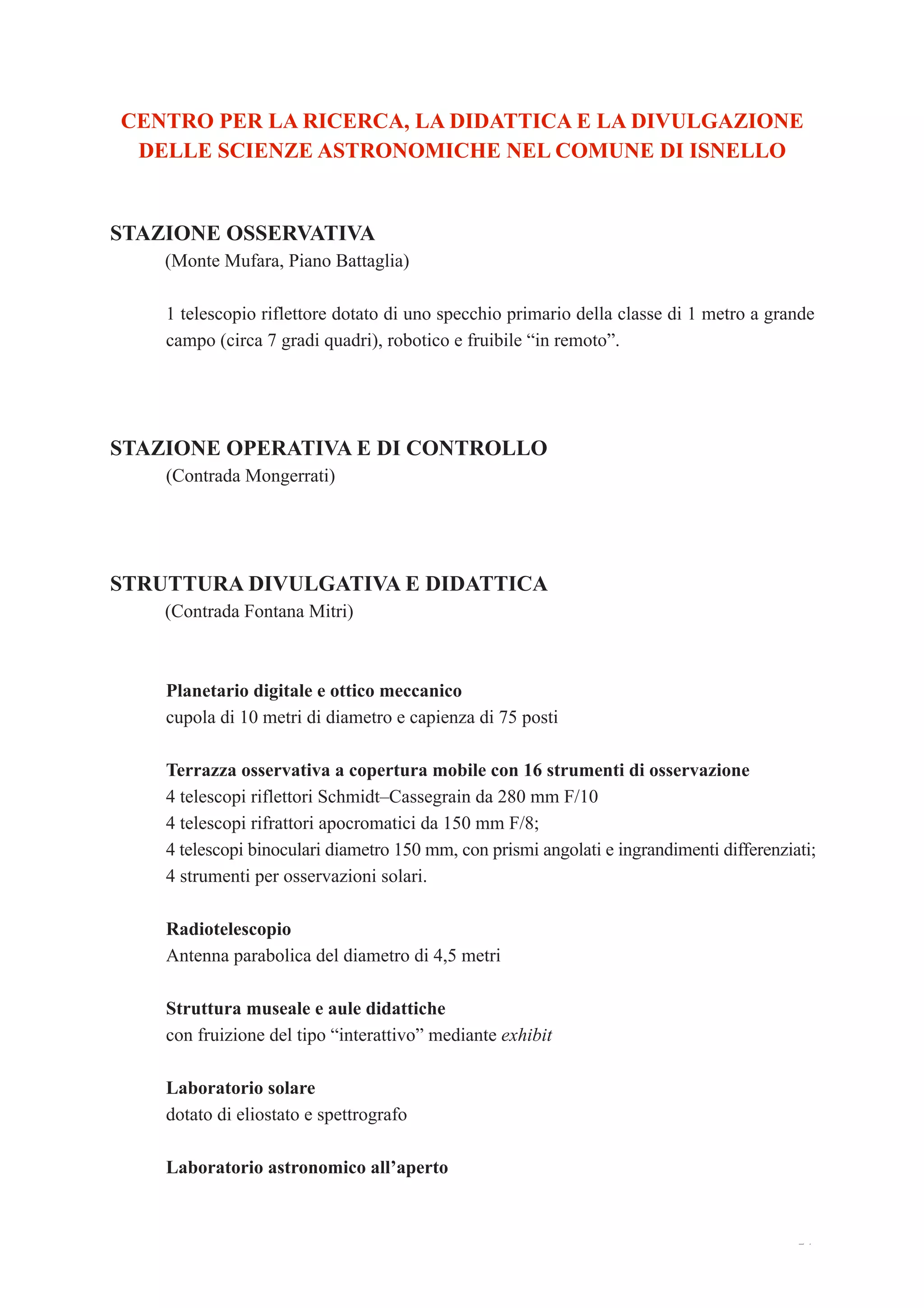 51
CENTRO PER LA RICERCA, LA DIDATTICA E LA DIVULGAZIONE
DELLE SCIENZE ASTRONOMICHE NEL COMUNE DI ISNELLO
STAZIONE OSSERVATIVA
(Monte Mufara, Piano Battaglia)
1 telescopio riflettore dotato di uno specchio primario della classe di 1 metro a grande
campo (circa 7 gradi quadri), robotico e fruibile “in remoto”.
STAZIONE OPERATIVA E DI CONTROLLO
(Contrada Mongerrati)
STRUTTURA DIVULGATIVA E DIDATTICA
(Contrada Fontana Mitri)
Planetario digitale e ottico meccanico
cupola di 10 metri di diametro e capienza di 75 posti
Terrazza osservativa a copertura mobile con 16 strumenti di osservazione
4 telescopi riflettori Schmidt–Cassegrain da 280 mm F/10
4 telescopi rifrattori apocromatici da 150 mm F/8;
4 telescopi binoculari diametro 150 mm, con prismi angolati e ingrandimenti differenziati;
4 strumenti per osservazioni solari.
Radiotelescopio
Antenna parabolica del diametro di 4,5 metri
Struttura museale e aule didattiche
con fruizione del tipo “interattivo” mediante exhibit
Laboratorio solare
dotato di eliostato e spettrografo
Laboratorio astronomico all’aperto
 