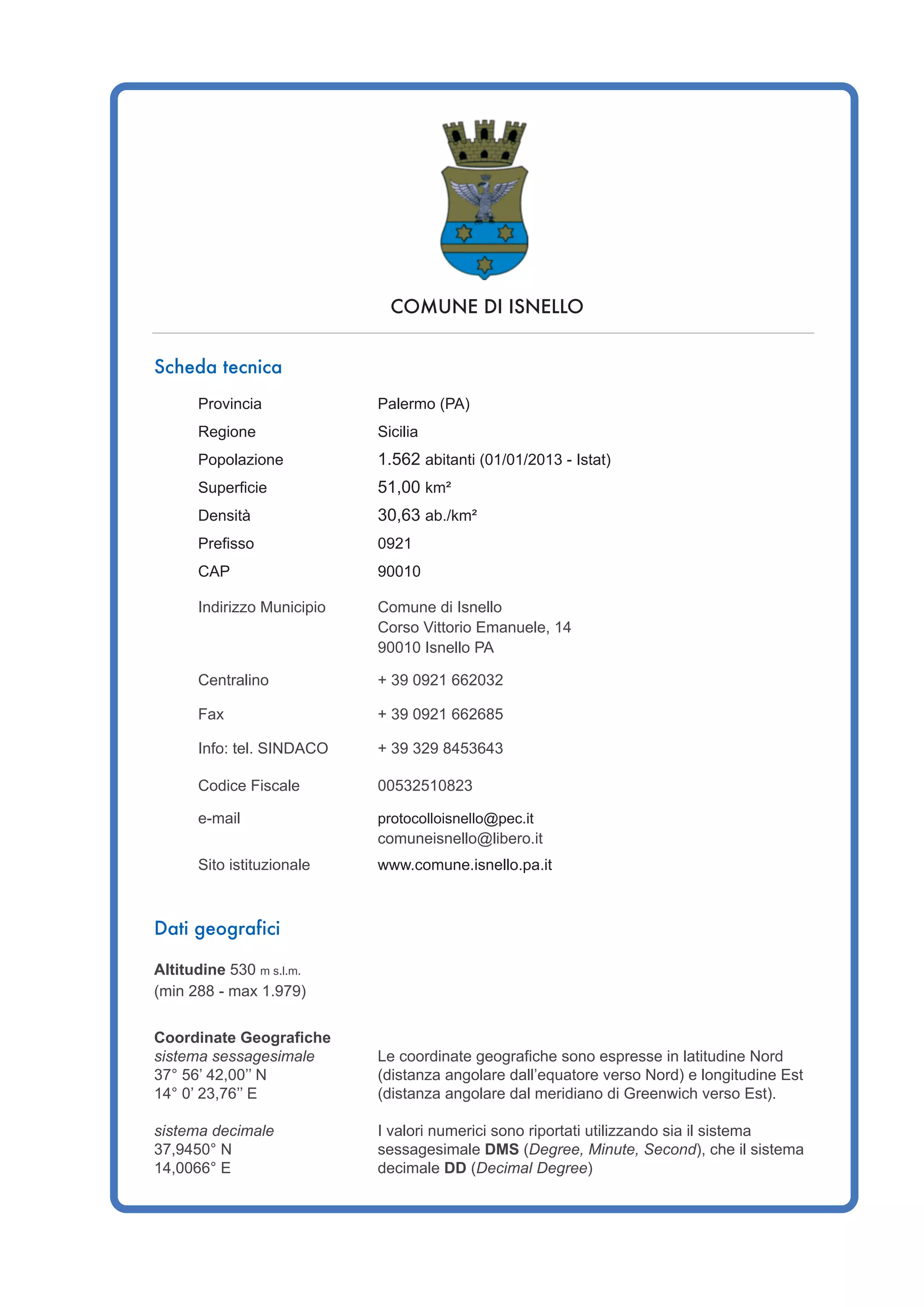 COMUNE DI ISNELLO
Scheda tecnica
Provincia Palermo (PA)
Regione Sicilia
Popolazione 1.562 abitanti (01/01/2013 - Istat)
Superficie 51,00 km²
Densità 30,63 ab./km²
Prefisso 0921
CAP 90010
Indirizzo Municipio Comune di Isnello
Corso Vittorio Emanuele, 14
90010 Isnello PA
Centralino + 39 0921 662032
Fax + 39 0921 662685
Info: tel. SINDACO + 39 329 8453643
Codice Fiscale 00532510823
e-mail protocolloisnello@pec.it
comuneisnello@libero.it
Sito istituzionale www.comune.isnello.pa.it
Dati geografici
Altitudine 530 m s.l.m.
(min 288 - max 1.979)
Coordinate Geografiche
sistema sessagesimale Le coordinate geografiche sono espresse in latitudine Nord
37° 56’ 42,00’’ N (distanza angolare dall’equatore verso Nord) e longitudine Est
14° 0’ 23,76’’ E (distanza angolare dal meridiano di Greenwich verso Est).
sistema decimale I valori numerici sono riportati utilizzando sia il sistema
37,9450° N sessagesimale DMS (Degree, Minute, Second), che il sistema
14,0066° E decimale DD (Decimal Degree)
 