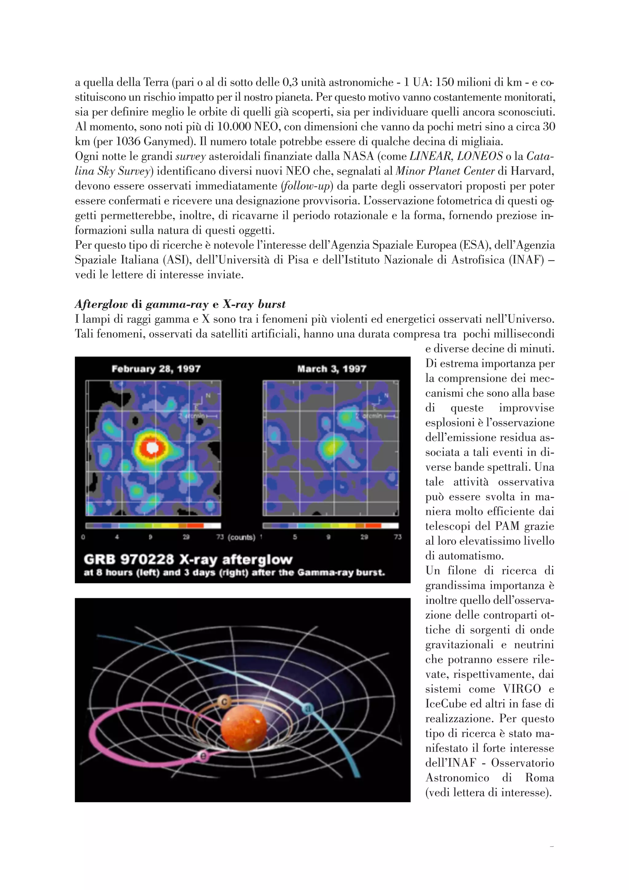 55
a quella della Terra (pari o al di sotto delle 0,3 unità astronomiche - 1 UA: 150 milioni di km - e co-
stituiscono un rischio impatto per il nostro pianeta. Per questo motivo vanno costantemente monitorati,
sia per definire meglio le orbite di quelli già scoperti, sia per individuare quelli ancora sconosciuti.
Al momento, sono noti più di 10.000 NEO, con dimensioni che vanno da pochi metri sino a circa 30
km (per 1036 Ganymed). Il numero totale potrebbe essere di qualche decina di migliaia.
Ogni notte le grandi survey asteroidali finanziate dalla NASA (come LINEAR, LONEOS o la Cata-
lina Sky Survey) identificano diversi nuovi NEO che, segnalati al Minor Planet Center di Harvard,
devono essere osservati immediatamente (follow-up) da parte degli osservatori proposti per poter
essere confermati e ricevere una designazione provvisoria. L’osservazione fotometrica di questi og-
getti permetterebbe, inoltre, di ricavarne il periodo rotazionale e la forma, fornendo preziose in-
formazioni sulla natura di questi oggetti.
Per questo tipo di ricerche è notevole l’interesse dell’Agenzia Spaziale Europea (ESA), dell’Agenzia
Spaziale Italiana (ASI), dell’Università di Pisa e dell’Istituto Nazionale di Astrofisica (INAF) –
vedi le lettere di interesse inviate.
Afterglow di gamma-ray e X-ray burst
I lampi di raggi gamma e X sono tra i fenomeni più violenti ed energetici osservati nell’Universo.
Tali fenomeni, osservati da satelliti artificiali, hanno una durata compresa tra pochi millisecondi
e diverse decine di minuti.
Di estrema importanza per
la comprensione dei mec-
canismi che sono alla base
di queste improvvise
esplosioni è l’osservazione
dell’emissione residua as-
sociata a tali eventi in di-
verse bande spettrali. Una
tale attività osservativa
può essere svolta in ma-
niera molto efficiente dai
telescopi del PAM grazie
al loro elevatissimo livello
di automatismo.
Un filone di ricerca di
grandissima importanza è
inoltre quello dell’osserva-
zione delle controparti ot-
tiche di sorgenti di onde
gravitazionali e neutrini
che potranno essere rile-
vate, rispettivamente, dai
sistemi come VIRGO e
IceCube ed altri in fase di
realizzazione. Per questo
tipo di ricerca è stato ma-
nifestato il forte interesse
dell’INAF - Osservatorio
Astronomico di Roma
(vedi lettera di interesse).
 