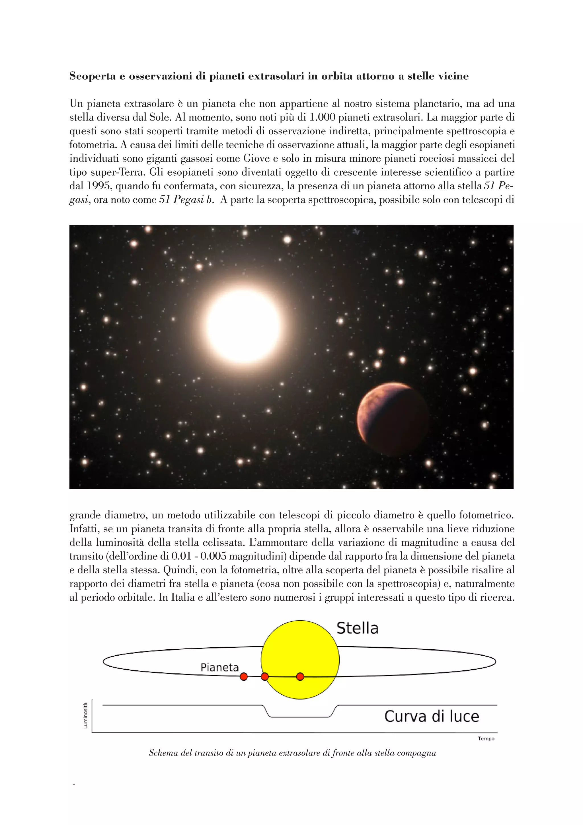 66
Scoperta e osservazioni di pianeti extrasolari in orbita attorno a stelle vicine
Un pianeta extrasolare è un pianeta che non appartiene al nostro sistema planetario, ma ad una
stella diversa dal Sole. Al momento, sono noti più di 1.000 pianeti extrasolari. La maggior parte di
questi sono stati scoperti tramite metodi di osservazione indiretta, principalmente spettroscopia e
fotometria. A causa dei limiti delle tecniche di osservazione attuali, la maggior parte degli esopianeti
individuati sono giganti gassosi come Giove e solo in misura minore pianeti rocciosi massicci del
tipo super-Terra. Gli esopianeti sono diventati oggetto di crescente interesse scientifico a partire
dal 1995, quando fu confermata, con sicurezza, la presenza di un pianeta attorno alla stella51 Pe-
gasi, ora noto come 51 Pegasi b. A parte la scoperta spettroscopica, possibile solo con telescopi di
grande diametro, un metodo utilizzabile con telescopi di piccolo diametro è quello fotometrico.
Infatti, se un pianeta transita di fronte alla propria stella, allora è osservabile una lieve riduzione
della luminosità della stella eclissata. L’ammontare della variazione di magnitudine a causa del
transito (dell’ordine di 0.01 - 0.005 magnitudini) dipende dal rapporto fra la dimensione del pianeta
e della stella stessa. Quindi, con la fotometria, oltre alla scoperta del pianeta è possibile risalire al
rapporto dei diametri fra stella e pianeta (cosa non possibile con la spettroscopia) e, naturalmente
al periodo orbitale. In Italia e all’estero sono numerosi i gruppi interessati a questo tipo di ricerca.
Schema del transito di un pianeta extrasolare di fronte alla stella compagna
 
