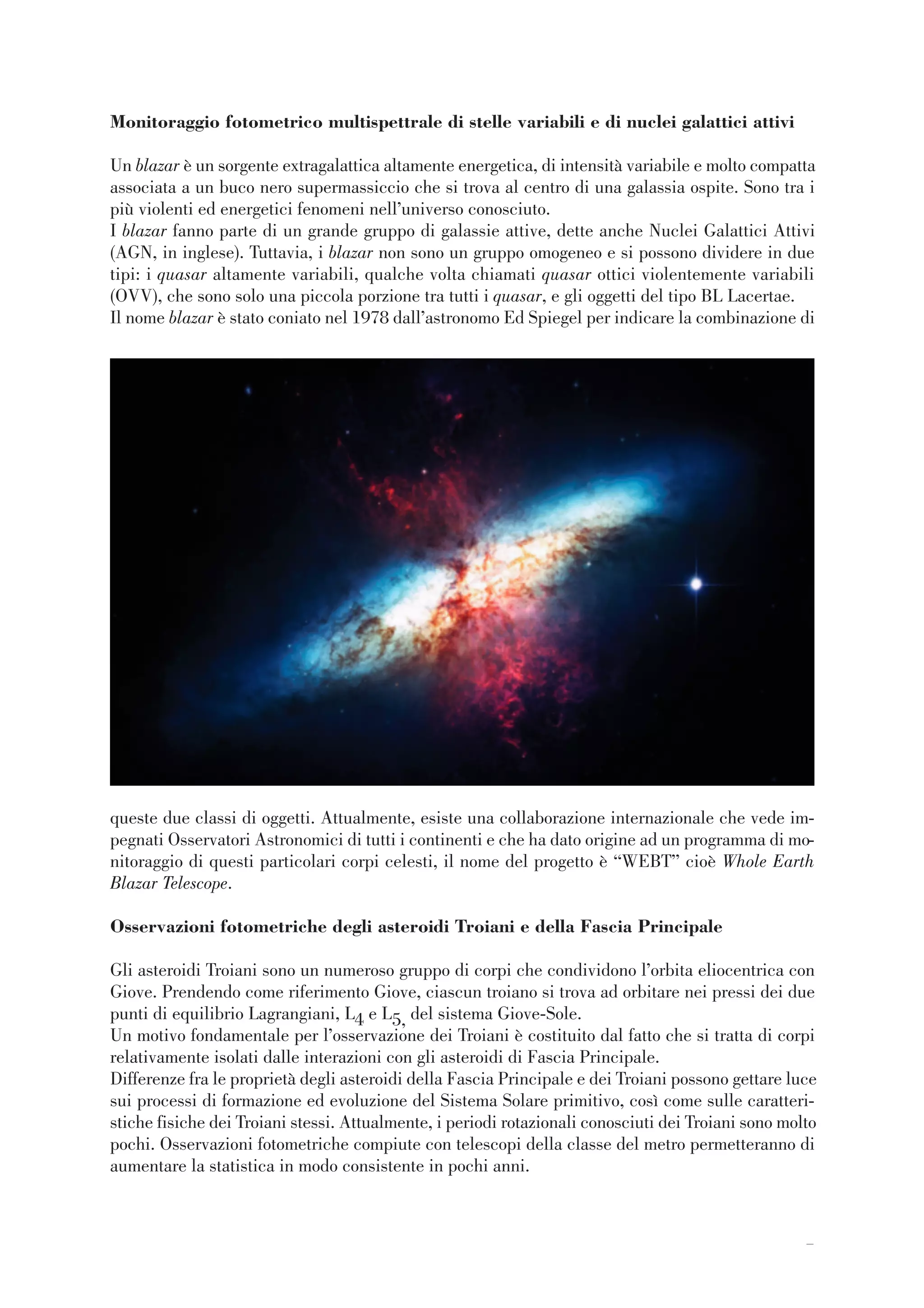77
Monitoraggio fotometrico multispettrale di stelle variabili e di nuclei galattici attivi
Un blazar è un sorgente extragalattica altamente energetica, di intensità variabile e molto compatta
associata a un buco nero supermassiccio che si trova al centro di una galassia ospite. Sono tra i
più violenti ed energetici fenomeni nell’universo conosciuto.
I blazar fanno parte di un grande gruppo di galassie attive, dette anche Nuclei Galattici Attivi
(AGN, in inglese). Tuttavia, i blazar non sono un gruppo omogeneo e si possono dividere in due
tipi: i quasar altamente variabili, qualche volta chiamati quasar ottici violentemente variabili
(OVV), che sono solo una piccola porzione tra tutti i quasar, e gli oggetti del tipo BL Lacertae.
Il nome blazar è stato coniato nel 1978 dall’astronomo Ed Spiegel per indicare la combinazione di
queste due classi di oggetti. Attualmente, esiste una collaborazione internazionale che vede im-
pegnati Osservatori Astronomici di tutti i continenti e che ha dato origine ad un programma di mo-
nitoraggio di questi particolari corpi celesti, il nome del progetto è “WEBT” cioè Whole Earth
Blazar Telescope.
Osservazioni fotometriche degli asteroidi Troiani e della Fascia Principale
Gli asteroidi Troiani sono un numeroso gruppo di corpi che condividono l’orbita eliocentrica con
Giove. Prendendo come riferimento Giove, ciascun troiano si trova ad orbitare nei pressi dei due
punti di equilibrio Lagrangiani, L4 e L5, del sistema Giove-Sole.
Un motivo fondamentale per l’osservazione dei Troiani è costituito dal fatto che si tratta di corpi
relativamente isolati dalle interazioni con gli asteroidi di Fascia Principale.
Differenze fra le proprietà degli asteroidi della Fascia Principale e dei Troiani possono gettare luce
sui processi di formazione ed evoluzione del Sistema Solare primitivo, così come sulle caratteri-
stiche fisiche dei Troiani stessi. Attualmente, i periodi rotazionali conosciuti dei Troiani sono molto
pochi. Osservazioni fotometriche compiute con telescopi della classe del metro permetteranno di
aumentare la statistica in modo consistente in pochi anni.
 