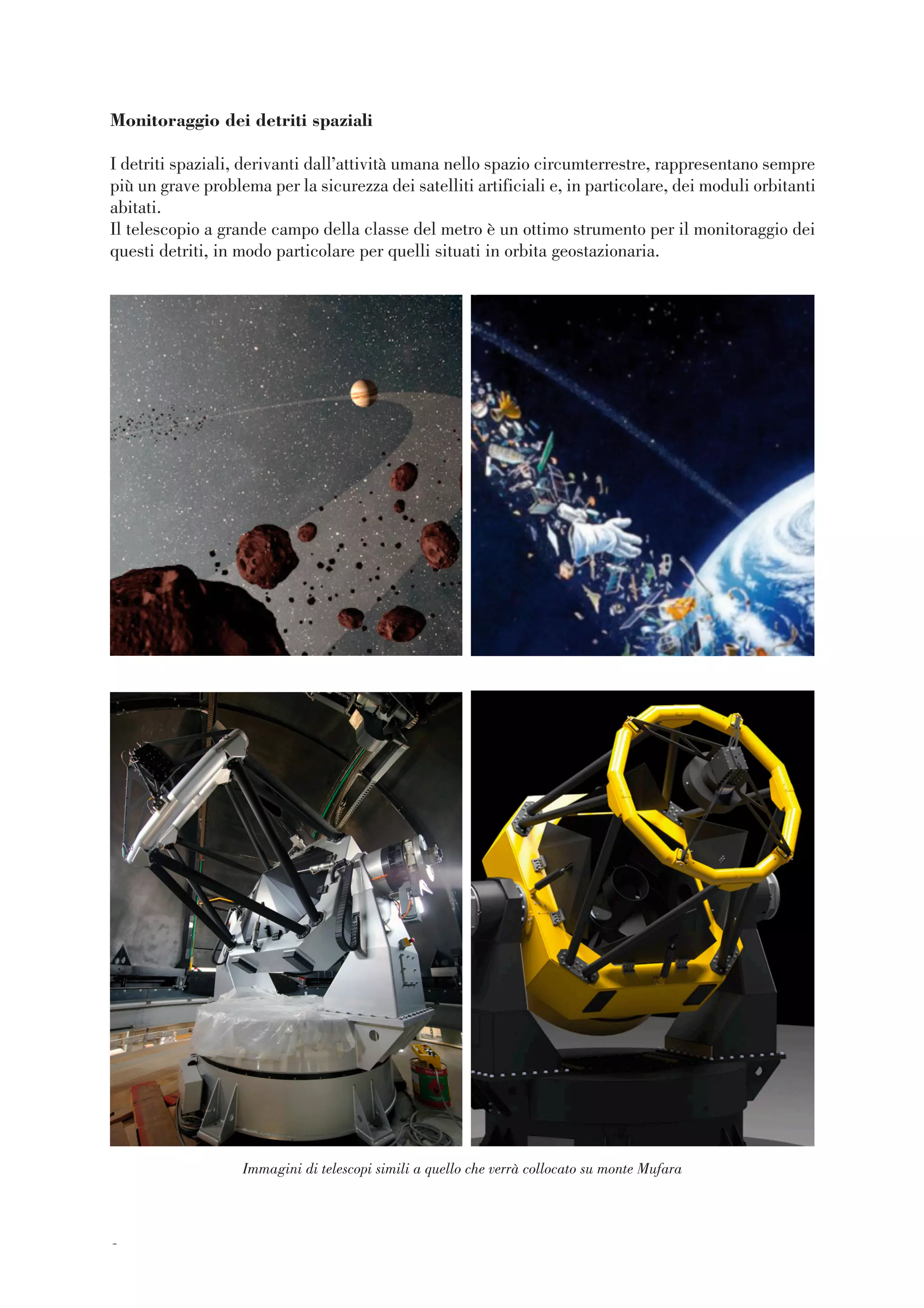 88
Monitoraggio dei detriti spaziali
I detriti spaziali, derivanti dall’attività umana nello spazio circumterrestre, rappresentano sempre
più un grave problema per la sicurezza dei satelliti artificiali e, in particolare, dei moduli orbitanti
abitati.
Il telescopio a grande campo della classe del metro è un ottimo strumento per il monitoraggio dei
questi detriti, in modo particolare per quelli situati in orbita geostazionaria.
Immagini di telescopi simili a quello che verrà collocato su monte Mufara
 