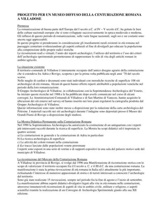 PROGETTO PER UN MUSEO DIFFUSO DELLA CENTURIAZIONE ROMANA
A VILLADOSE
Premessa
La romanizzazione di buona parte dell’Europa dal I secolo a.C. al IV – V secolo d.C. ha gettato le basi
delle culture nazionali europee che si sono sviluppate successivamnente in epoca medievale e moderna.
Gli influssi di questo periodo di romanizzazione, sulle varie lingue nazionali, sugli usi e sui costumi sono
ancora oggi apprezzabili.
In questo progetto si prenderanno in considerazione gli insediamenti rurali esistenti in età romana nel
paesaggio centuriato evidenziandone gli aspetti culturali al fine di divulgarli per educare la popolazione
alla comprensione delle proprie radici storiche.
Le ricostruzioni reali e virtuali, l’aiuto dei reperti archeologici, l’utilizzo del territorio e l’uso dei criteri
dell’archeologia sperimentale permetteranno di rappresentare lo stile di vita degli antichi romani in
ambito agricolo.

La situazione esistente
Il territorio comunale di Villadose è interamente occupato dall’antico disegno agrario della centuriazione
che si estendeva fra Adria e Rovigo, scoperta e per la prima volta pubblicata negli anni ’70 del secolo
scorso.
Nelle maglie di cardini e decumani sono stati individuati con metodiche ricerche di superficie 108 siti
archeologici di età romana. Alcuni di questi hanno offerto reperti attribuibili a popolazioni venetiche nel
periodo della loro romanizzazione.
Il Gruppo Archeologico di Villadose, in collaborazione con la Soprintendenza Archeologica del Veneto,
ha iniziato queste ricerche nel 1988 e le ha pubblicate dopo averle comunicate nel corso di alcuni
convegni. Le Amministrazioni Comunali di Villadose e di San Martino di Vanezze, hanno acquisito le
ubicazioni dei siti emersi nel survey ed hanno inserito nei loro piani regolatori la cartografia prodotta dal
Gruppo Archeologico di Villadose.
Queste informazioni sono state inoltre messe a disposizione per la redazione della carta archeologica del
Polesine. I materiali raccolti nei siti archeologici durante l’indagine sono depositati presso il Museo dei
Grandi Fiumi di Rovigo a disposizione degli studiosi.

La Mostra Didattica Permanente sulla Centuriazione Romana
Nel 1990 la Soprintendenza Archeologica ha autorizzato la costituzione di un antiquarium con i reperti
più interessanti raccolti durante la ricerca di superficie. La Mostra ha scopi didattici ed è impostata in
quattro sezioni:
a) Le centuriazioni in generale e la centuriazione di Adria in particolare
b) La ricerca archeologica di superficie
c) Le attività dei coloni romani nella centuriazione
d )Le tracce lasciate dalle popolazioni venete preromane
I reperti sono esposti in una serie di vetrine e di supporti espositivi in una sala del palazzo storico sede del
municipio di Villadose.

La ricostruzione del Mercato della Centuriazione Romana
A Villadose in provincia di Rovigo, si svolge dal 1996 una Manifestazione di ricostruzione storica con lo
scopo di valorizzare il territorio occupato fra il I secolo a. C. e il III d.C. da una centuriazione romana. La
manifestazione è stata la prima rievocazione di età romana in Italia ed è attualmente la più importante,
richiamando l’interesse di numerosi appassionati di storia e di turisti interessati a conoscere l’archeologia
del territorio.
Sono già state realizzate 15 rievocazioni, sempre nel periodo fra la fine di agosto e l’inizio di settembre.
La manifestazione abbina aspetti didattici-divulgativi legati alla vita in età romana nelle centuriazioni,
attraverso innumerevoli ricostruzioni di aspetti di vita in ambito civile, militare e religioso, e aspetti
scientifici tramite la realizzazione di un Convegno di Archeologia Sperimentale giunto alla sua XII
edizione.
 