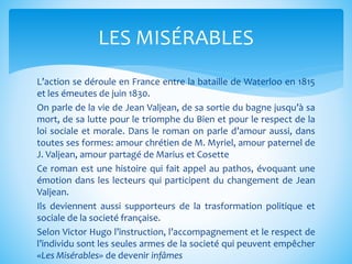 L’action se déroule en France entre la bataille de Waterloo en 1815
et les émeutes de juin 1830.
On parle de la vie de Jean Valjean, de sa sortie du bagne jusqu’à sa
mort, de sa lutte pour le triomphe du Bien et pour le respect de la
loi sociale et morale. Dans le roman on parle d’amour aussi, dans
toutes ses formes: amour chrétien de M. Myriel, amour paternel de
J. Valjean, amour partagé de Marius et Cosette
Ce roman est une histoire qui fait appel au pathos, évoquant une
émotion dans les lecteurs qui participent du changement de Jean
Valjean.
Ils deviennent aussi supporteurs de la trasformation politique et
sociale de la societé française.
Selon Victor Hugo l’instruction, l’accompagnement et le respect de
l’individu sont les seules armes de la societé qui peuvent empêcher
«Les Misérables» de devenir infâmes
LES MISÉRABLES
 