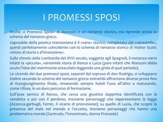 Anche «I Promessi Sposi» di Manzoni è un romanzo storico, ma riprende anche lo
schema del romanzo greco.
Caposaldo della poetica manzoniana è il «vero» storico, completato dal «verosimile»,
quindi perfettamente coincidente con lo schema di romanzo storico di Walter Scott:
«misto di storia e d’invenzione».
Sullo sfondo della Lombardia del XVIII secolo, soggetta agli Spagnoli, il romanzo narra
infatti la «piccola», verosimile storia di Renzo e Lucia (pare infatti che Manzoni abbia
avuto l’idea del matrimonio ostacolato leggendo una grida di quel periodo).
Le vicende dei due promessi sposi, separati dal sopruso di don Rodrigo, si sviluppano
inoltre secondo lo schema del romanzo greco: entrambi affrontano diverse prove fino
al ricongiungimento finale, rimanendo sempre fedeli l’uno all’altro e maturando,
come Ulisse, in un duro percorso di formazione.
Sull’asse semico di Renzo, che cerca una giustizia dapprima identificata con la
vendetta e poi con il perdono, troviamo personaggi che rappresentano la legge
(Azzecca-garbugli, Ferrer, il vicario di provvisione); su quello di Lucia, che scopre la
presenza del male nel mondo e l’accetta, troviamo personaggi che hanno una
problematica morale (Gertrude, l’Innominato, donna Prassede)
I PROMESSI SPOSI
 