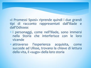 «I Promessi Sposi» riprende quindi i due grandi
tipi di racconto rappresentati dall’Iliade e
dall’Odissea:
 i personaggi, come nell’Iliade, sono immersi
nella Storia che interferisce con le loro
vicende
 attraverso l’esperienza acquisita, come
succede ad Ulisse, trovano la chiave di lettura
della vita, il «sugo» della loro storia
 