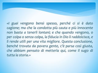 «I guai vengono bensì spesso, perché ci si è dato
cagione; ma che la condotta più cauta e più innocente
non basta a tenerli lontani; e che quando vengono, o
per colpa o senza colpa, la fiducia in Dio li raddolcisce, e
li rende utili per una vita migliore. Questa conclusione,
benché trovata da povera gente, c'è parsa così giusta,
che abbiam pensato di metterla qui, come il sugo di
tutta la storia.»
 