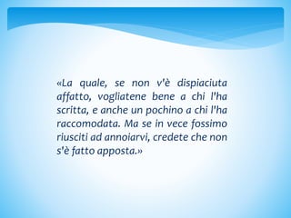 «La quale, se non v'è dispiaciuta
affatto, vogliatene bene a chi l'ha
scritta, e anche un pochino a chi l'ha
raccomodata. Ma se in vece fossimo
riusciti ad annoiarvi, credete che non
s'è fatto apposta.»
 