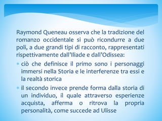 Raymond Queneau osserva che la tradizione del
romanzo occidentale si può ricondurre a due
poli, a due grandi tipi di racconto, rappresentati
rispettivamente dall’Iliade e dall’Odissea:
 ciò che definisce il primo sono i personaggi
immersi nella Storia e le interferenze tra essi e
la realtà storica
 il secondo invece prende forma dalla storia di
un individuo, il quale attraverso esperienze
acquista, afferma o ritrova la propria
personalità, come succede ad Ulisse
 