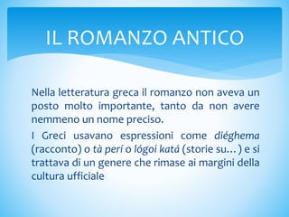 Nella letteratura greca il romanzo non aveva un
posto molto importante, tanto da non avere
nemmeno un nome preciso.
I Greci usavano espressioni come diéghema
(racconto) o tà perí o lógoi katá (storie su…) e si
trattava di un genere che rimase ai margini della
cultura ufficiale
IL ROMANZO ANTICO
 