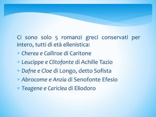Ci sono solo 5 romanzi greci conservati per
intero, tutti di età ellenistica:
 Cherea e Calliroe di Caritone
 Leucippe e Clitofonte di Achille Tazio
 Dafne e Cloe di Longo, detto Sofista
 Abrocome e Anzia di Senofonte Efesio
 Teagene e Cariclea di Eliodoro
 
