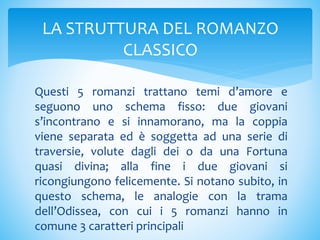 Questi 5 romanzi trattano temi d’amore e
seguono uno schema fisso: due giovani
s’incontrano e si innamorano, ma la coppia
viene separata ed è soggetta ad una serie di
traversie, volute dagli dei o da una Fortuna
quasi divina; alla fine i due giovani si
ricongiungono felicemente. Si notano subito, in
questo schema, le analogie con la trama
dell’Odissea, con cui i 5 romanzi hanno in
comune 3 caratteri principali
LA STRUTTURA DEL ROMANZO
CLASSICO
 