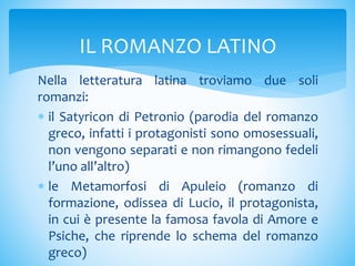 Nella letteratura latina troviamo due soli
romanzi:
 il Satyricon di Petronio (parodia del romanzo
greco, infatti i protagonisti sono omosessuali,
non vengono separati e non rimangono fedeli
l’uno all’altro)
 le Metamorfosi di Apuleio (romanzo di
formazione, odissea di Lucio, il protagonista,
in cui è presente la famosa favola di Amore e
Psiche, che riprende lo schema del romanzo
greco)
IL ROMANZO LATINO
 