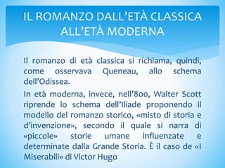 Il romanzo di età classica si richiama, quindi,
come osservava Queneau, allo schema
dell’Odissea.
In età moderna, invece, nell’800, Walter Scott
riprende lo schema dell’Iliade proponendo il
modello del romanzo storico, «misto di storia e
d’invenzione», secondo il quale si narra di
«piccole» storie umane influenzate e
determinate dalla Grande Storia. È il caso de «I
Miserabili» di Victor Hugo
IL ROMANZO DALL’ETÀ CLASSICA
ALL’ETÀ MODERNA
 