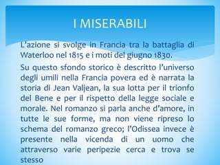 L’azione si svolge in Francia tra la battaglia di
Waterloo nel 1815 e i moti del giugno 1830.
Su questo sfondo storico è descritto l’universo
degli umili nella Francia povera ed è narrata la
storia di Jean Valjean, la sua lotta per il trionfo
del Bene e per il rispetto della legge sociale e
morale. Nel romanzo si parla anche d’amore, in
tutte le sue forme, ma non viene ripreso lo
schema del romanzo greco; l’Odissea invece è
presente nella vicenda di un uomo che
attraverso varie peripezie cerca e trova se
stesso
I MISERABILI
 