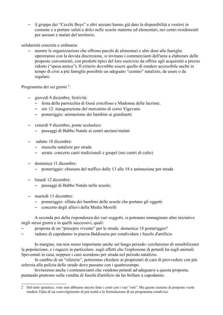 –    il gruppo dei “Cecchi Boys” e altri anziani hanno già dato la disponibilità a vestirsi in
         costume e a portare saluti e dolci nelle scuole materne ed elementari, nei centri residenziali
         per anziani e malati del territorio;

solidarietà concreta e ordinaria:
    – mentre le organizzazioni che offrono pacchi di alimentari e altri doni alle famiglie
        opereranno con la dovuta discrezione, si invitano i commercianti dell'area a elaborare delle
        proposte convenienti, con prodotti tipici del loro esercizio da offrire agli acquirenti a prezzo
        ridotto (“spesa amica”). Il criterio dovrebbe essere quello di rendere accessibile anche in
        tempo di crisi a più famiglie possibile un adeguato “cestino” natalizio, da usare o da
        regalare.

Programma dei sei giorni 2:

    –    giovedì 8 dicembre, festività:
         – festa della parrocchia di Gesù crocifisso e Madonna delle lacrime;
         – ore 12: inaugurazione del mercatino di corso Vigevano
         – pomeriggio: animazione dei bambini ai giardinetti

    –    venerdì 9 dicembre, ponte scolastico:
         – passaggi di Babbo Natale ai centri anziani/malati

    –     sabato 10 dicembre:
         – musiche natalizie per strada
         – serata: concerto canti tradizionali e gospel (nei centri di culto)

    –    domenica 11 dicembre:
         – pomeriggio: chiusura del traffico dalle 13 alle 18 e animazione per strada

    –    lunedì 12 dicembre:
         – passaggi di Babbo Natale nelle scuole;

    –    martedì 13 dicembre:
         – pomeriggio: sfilata dei bambini delle scuole che portano gli oggetti
         – concerto degli allievi della Media Morelli

        A seconda poi della rispondenza dei vari soggetti, si potranno immaginare altre iniziative
negli stessi giorni e in quelli successivi, quali:
–       proposta di un “presepio vivente” per le strade: domenica 18 pomeriggio?
–       raduno di capodanno in piazza Baldissera per condividere i fuochi d'artificio

        In margine, ma non meno importante anche sul lungo periodo: cercheremo di sensibilizzare
la popolazione, e i ragazzi in particolare, sugli effetti che l'esplosione di petardi ha sugli animali.
Speventati in casa, neppure i cani scendono per strada nel periodo natalizio.
        In cambio di un “silenzio”, potremmo chiedere ai proprietari di cani di provvedere con più
solerzia alla pulizia delle strade dove passano con i quattrozampe.
        Inviteremo anche i commercianti che vendono petardi ad adeguarsi a questa proposta,
puntando piuttosto sulla vendita di fuochi d'artificio da far brillare a capodanno.

2 Del tutto ipotetico, visto non abbiamo ancora fatto i conti con i vari “osti”. Ma questo insieme di proposte vuole
  rendere l'idea di un coinvolgimento di più realtà e la formulazione di un programma condiviso.
 