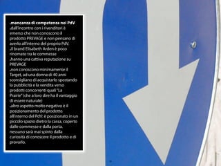 .mancanza di competenza nei PdV
.dall’incontro con i rivenditori è
emerso che non conoscono il
prodotto PREVAGE e non pensano di
averlo all’interno del proprio PdV.
.il brand Elisabeth Arden è poco
rinomato tra le commesse
.hanno una cattiva reputazione su
PREVAGE
.non conoscono minimamente il
Target, ad una donna di 40 anni
sconsigliano di acquistarlo spostando
la pubblicità e la vendita verso
prodotti concorrenti quali “La
Prairie” (che a loro dire ha il vantaggio
di essere naturale)
.altro aspetto molto negativo è il
posizionamento del prodotto
all’interno del PdV: è posizionato in un
piccolo spazio dietro la cassa, coperto
dalle commesse e dalla porta.
nessuno sarà mai spinto dalla
curiosità di conoscere il prodotto e di
provarlo.



                                            10
 