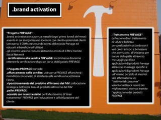 .brand activation


“Progetto PREVAGE”:
                                                                           .“Trattamento PREVAGE”:
.brand activation con cadenza mensile (ogni primo lunedì del mese)
                                                                           deﬁnizione di un trattamento
.evento in cui si organizza un incontro con clienti e potenziali clienti
                                                                           di salute e bellezza
(attraverso il CRM) presentando novità del mondo Prevage ed
                                                                           personalizzato in accordo con i
educarli ai beneﬁci e all’utilizzo
                                                                           vari centri estetici e benessere
.gli incontri saranno comunicati tramite attività di CRM e tramite
                                                                           che aderiscono all’iniziativa per
Social Network
                                                                           la cura della pelle attraverso
. certiﬁcazione alla vendita PREVAGE: le commesse dovranno
                                                                           massaggi speciﬁci e
ottenere la certiﬁcazione dopo un corso obbligatorio PREVAGE
                                                                           applicazioni di prodotti Prevage
                                                                           attraverso massaggi speciﬁci e
il Progetto PREVAGE prevede:
                                                                           applicazioni di prodotti Prevage
.aﬃancamento nella vendita: un’esperta PREVAGE aﬃancherà i
                                                                           .all’interno del ciclo di incontri
rivenditori con servizio di assistenza alla vendita una settimana
                                                                           sarà eﬀettuato su un
l’anno.
                                                                           “testimonial consumer”
.riposizionamento del prodotto all’interno dei PdV: collocazione
                                                                           volontario il track record dei
strategica dell’intera linea di prodotto all’interno del PdV
                                                                           miglioramenti ottenuti tramite
.pallet PREVAGE
                                                                           l’applicazione dei prodotti
.accordo con i centri estetici per l’allestimento di “Aree
                                                                           PREVAGE
trattamento” PREVAGE per l’educazione e la ﬁdelizzazione del
cliente




                                                                 11
 