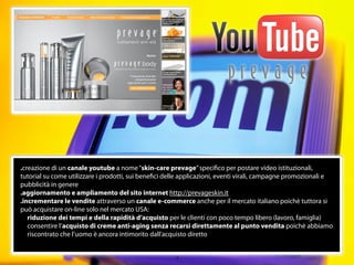 .creazione di un canale youtube a nome “skin-care prevage” speciﬁco per postare video istituzionali,
tutorial su come utilizzare i prodotti, sui beneﬁci delle applicazioni, eventi virali, campagne promozionali e
pubblicità in genere
.aggiornamento e ampliamento del sito internet http://prevageskin.it
.incrementare le vendite attraverso un canale e-commerce anche per il mercato italiano poichè tuttora si
può acquistare on-line solo nel mercato USA:
   riduzione dei tempi e della rapidità d’acquisto per le clienti con poco tempo libero (lavoro, famiglia)
   consentire l’acquisto di creme anti-aging senza recarsi direttamente al punto vendita poichè abbiamo
   riscontrato che l’uomo è ancora intimorito dall’acquisto diretto


                                                      13
 