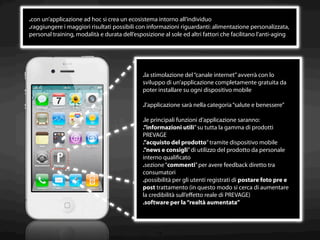 .con un’applicazione ad hoc si crea un ecosistema intorno all’individuo
.raggiungere i maggiori risultati possibili con informazioni riguardanti: alimentazione personalizzata,
personal training, modalità e durata dell’esposizione al sole ed altri fattori che facilitano l’anti-aging




                                              .la stimolazione del “canale internet” avverrà con lo
                                              sviluppo di un’applicazione completamente gratuita da
                                              poter installare su ogni dispositivo mobile

                                              .l’applicazione sarà nella categoria “salute e benessere”

                                              .le principali funzioni d’applicazione saranno:
                                              .”informazioni utili” su tutta la gamma di prodotti
                                              PREVAGE
                                              .”acquisto del prodotto” tramite dispositivo mobile
                                              .”news e consigli” di utilizzo del prodotto da personale
                                              interno qualiﬁcato
                                              .sezione “commenti” per avere feedback diretto tra
                                              consumatori
                                              .possibilità per gli utenti registrati di postare foto pre e
                                              post trattamento (in questo modo si cerca di aumentare
                                              la credibilità sull’eﬀetto reale di PREVAGE)
                                              .software per la “realtà aumentata”



                                                    14
 
