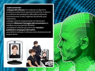 .realtà aumentata
.sviluppo del software che mediante un algoritmo
analizza le caratteristiche geometriche del viso, il colore e
le condizioni dermatologiche della pelle proiettando
istantaneamente il volto migliorato dai beneﬁci post
trattamento
.noleggio schermi computerizzati con fotocamera
integrata riﬂettente l’immagine del consumatore da
installare nei principali PdV PREVAGE.
.possibilità di utilizzare gli schermi per veicolare
pubblicità e campagne informative
.possibilità di utilizzare il software anche direttamente dal
proprio device




                                                       15
 