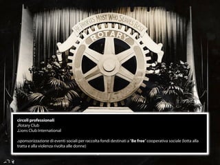 circoli professionali
.Rotary Club
.Lions Club International

.sponsorizzazione di eventi sociali per raccolta fondi destinati a “Be free” cooperativa sociale (lotta alla
tratta e alla violenza rivolta alle donne)


                                                      16
 