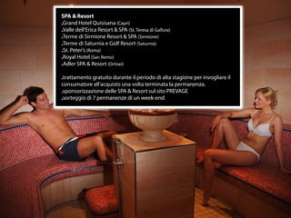 SPA & Resort
.Grand Hotel Quisisana (Capri)
.Valle dell’Erica Resort & SPA (St. Teresa di Gallura)
.Terme di Sirmione Resort & SPA (Sirmione)
.Terme di Saturnia e Golf Resort (Saturnia)
.St. Peter’s (Roma)
.Royal Hotel (San Remo)
.Adler SPA & Resort (Ortisei)

.trattamento gratuito durante il periodo di alta stagione per invogliare il
consumatore all’acquisto una volta terminata la permanenza.
.sponsorizzazione delle SPA & Resort sul sito PREVAGE
.sorteggio di 7 permanenze di un week-end




                                        17
 