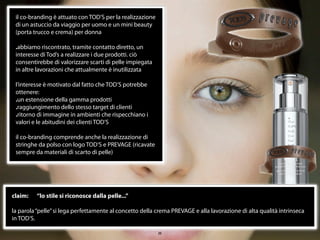 il co-branding è attuato con TOD’S per la realizzazione
 di un astuccio da viaggio per uomo e un mini beauty
 (porta trucco e crema) per donna

 .abbiamo riscontrato, tramite contatto diretto, un
 interesse di Tod’s a realizzare i due prodotti. ciò
 consentirebbe di valorizzare scarti di pelle impiegata
 in altre lavorazioni che attualmente è inutilizzata

 l’interesse è motivato dal fatto che TOD’S potrebbe
 ottenere:
 .un estensione della gamma prodotti
 .raggiungimento dello stesso target di clienti
 .ritorno di immagine in ambienti che rispecchiano i
 valori e le abitudini dei clienti TOD’S

 il co-branding comprende anche la realizzazione di
 stringhe da polso con logo TOD’S e PREVAGE (ricavate
 sempre da materiali di scarto di pelle)




claim:   “lo stile si riconosce dalla pelle...”

la parola “pelle” si lega perfettamente al concetto della crema PREVAGE e alla lavorazione di alta qualità intrinseca
in TOD’S.

                                                           20
 